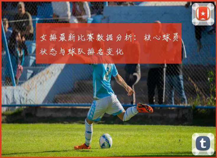 女排最新比赛数据分析：核心球员状态与球队排名变化