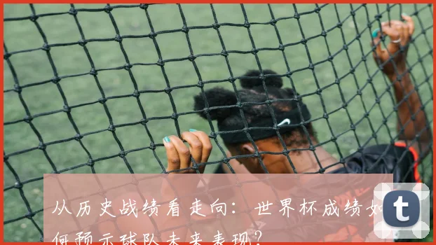 从历史战绩看走向：世界杯成绩如何预示球队未来表现？