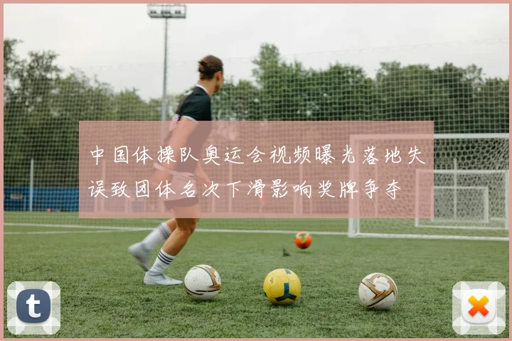 中国体操队奥运会视频曝光落地失误致团体名次下滑影响奖牌争夺