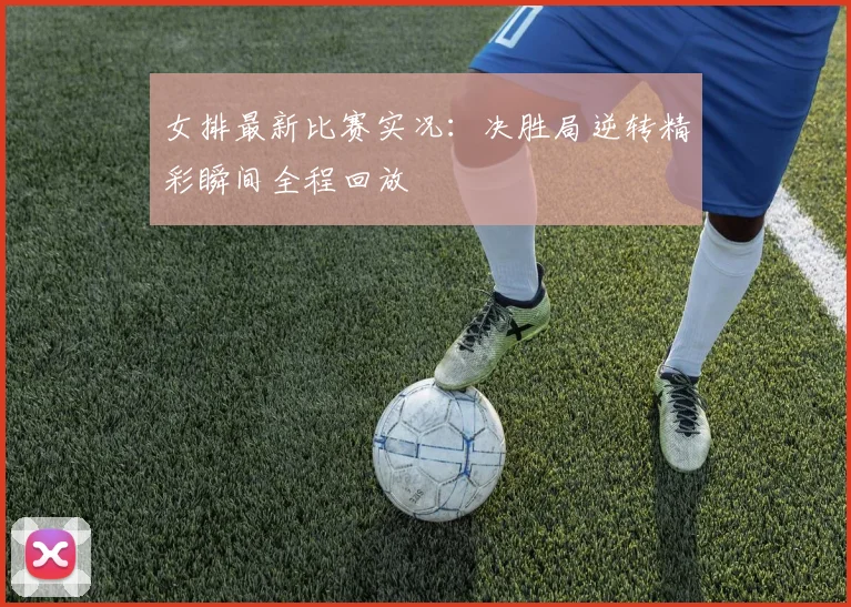 女排最新比赛实况：决胜局逆转精彩瞬间全程回放