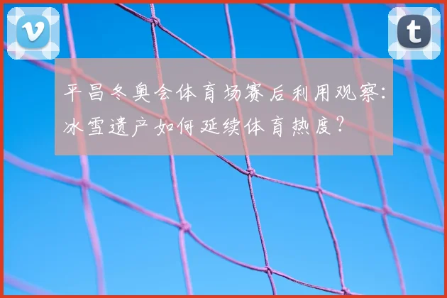 平昌冬奥会体育场赛后利用观察：冰雪遗产如何延续体育热度？