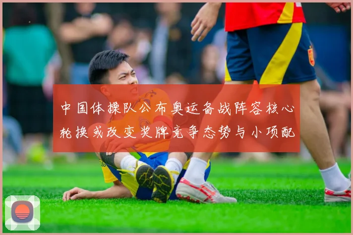 中国体操队公布奥运备战阵容核心轮换或改变奖牌竞争态势与小项配置看点