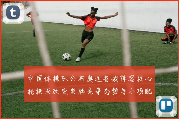 中国体操队公布奥运备战阵容核心轮换或改变奖牌竞争态势与小项配置看点