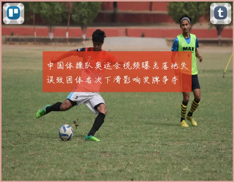 中国体操队奥运会视频曝光落地失误致团体名次下滑影响奖牌争夺